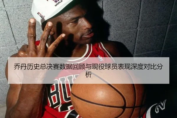 乔丹历史总决赛数据回顾与现役球员表现深度对比分析